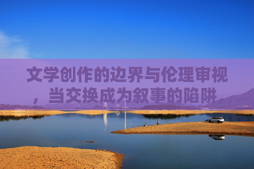 文学创作的边界与伦理审视,当交换成为叙事的陷阱,交换的叙事陷阱,文学创作的边界与伦理审视 文学创作的边界与伦理审视,当交换成为叙事的陷阱,交换的叙事陷阱,文学创作的边界与伦理审视