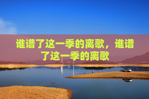 谁谱了这一季的离歌,谁谱了这一季的离歌 谁谱了这一季的离歌,谁谱了这一季的离歌