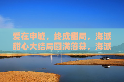 爱在申城,终成甜局,海派甜心大结局圆满落幕,海派甜心大结局圆满落幕,爱在申城终成甜局 爱在申城,终成甜局,海派甜心大结局圆满落幕,海派甜心大结局圆满落幕,爱在申城终成甜局
