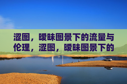 涩图,暧昧图景下的流量与伦理,涩图,暧昧图景下的流量与伦理 涩图,暧昧图景下的流量与伦理,涩图,暧昧图景下的流量与伦理