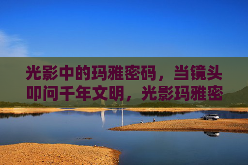 光影中的玛雅密码，当镜头叩问千年文明，光影玛雅密码，镜头叩问千年文明