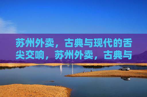 苏州外卖,古典与现代的舌尖交响,苏州外卖,古典与现代的舌尖交响 苏州外卖,古典与现代的舌尖交响,苏州外卖,古典与现代的舌尖交响