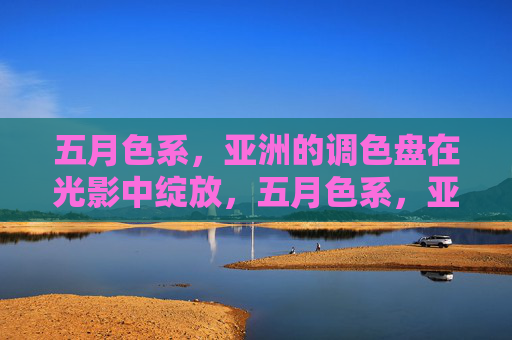 五月色系,亚洲的调色盘在光影中绽放,五月色系,亚洲调色盘的光影绽放 五月色系,亚洲的调色盘在光影中绽放,五月色系,亚洲调色盘的光影绽放
