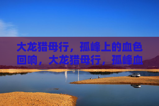 大龙猎母行,孤峰上的血色回响,大龙猎母行,孤峰血色回响 大龙猎母行,孤峰上的血色回响,大龙猎母行,孤峰血色回响