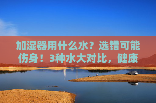加湿器用什么水？选错可能伤身！3种水大对比，健康加湿看这里，加湿器用水选错伤身！3种水大对比，健康加湿看这里