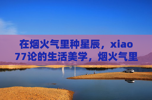 在烟火气里种星辰,xiao77论的生活美学,烟火气里种星辰,xiao77的生活美学 在烟火气里种星辰,xiao77论的生活美学,烟火气里种星辰,xiao77的生活美学