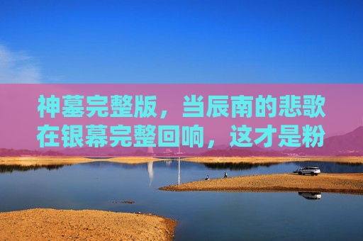 神墓完整版,当辰南的悲歌在银幕完整回响,这才是粉丝等待的史诗改编,神墓完整版,辰南悲歌银幕回响,史诗改编终圆粉丝所盼 神墓完整版,当辰南的悲歌在银幕完整回响,这才是粉丝等待的史诗改编,神墓完整版,辰南悲歌银幕回响,史诗改编终圆粉丝所盼