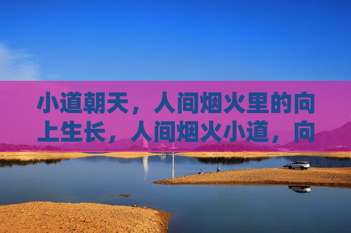 小道朝天,人间烟火里的向上生长,人间烟火小道,向上生长 小道朝天,人间烟火里的向上生长,人间烟火小道,向上生长