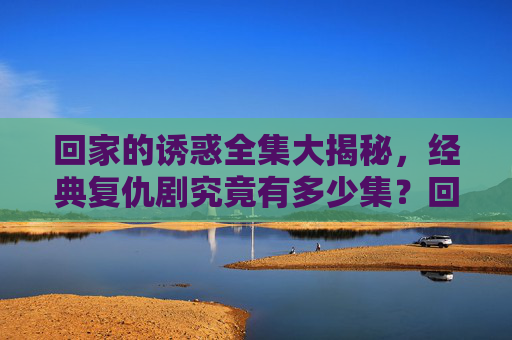 回家的诱惑全集大揭秘，经典复仇剧究竟有多少集？回家的诱惑全集集数大揭秘