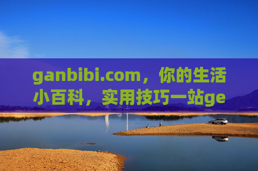 ganbibi.com，你的生活小百科，实用技巧一站get，ganbibi.com，你的生活小百科，实用技巧一站get