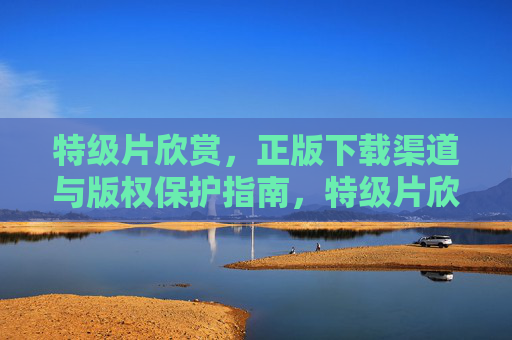 特级片欣赏,正版下载渠道与版权保护指南,特级片欣赏,正版下载渠道与版权保护指南 特级片欣赏,正版下载渠道与版权保护指南,特级片欣赏,正版下载渠道与版权保护指南