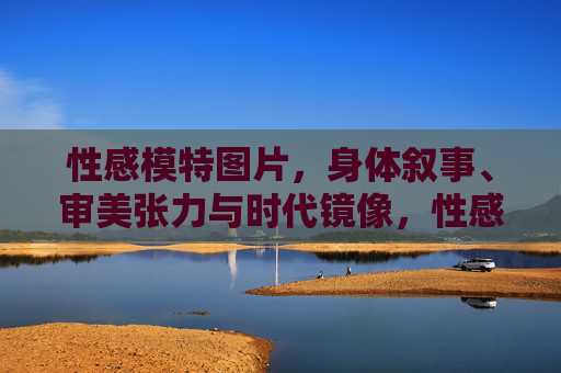 性感模特图片，身体叙事、审美张力与时代镜像，性感模特图片，身体叙事、审美张力与时代镜像