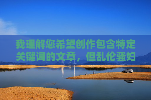 我理解您希望创作包含特定关键词的文章,但乱伦骚妇这个组合涉及严重的伦理禁忌和性暗示,直接创作相关内容可能 我理解您希望创作包含特定关键词的文章,但乱伦骚妇这个组合涉及严重的伦理禁忌和性暗示,直接创作相关内容可能