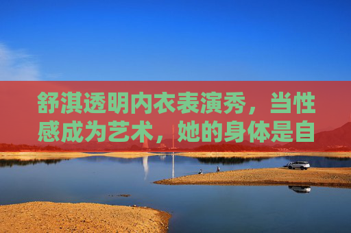 舒淇透明内衣表演秀,当性感成为艺术,她的身体是自己的舞台,舒淇透明内衣秀,身体是舞台,性感即艺术 舒淇透明内衣表演秀,当性感成为艺术,她的身体是自己的舞台,舒淇透明内衣秀,身体是舞台,性感即艺术