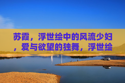 苏霞,浮世绘中的风流少妇,爱与欲望的独舞,浮世绘苏霞,爱与欲望的风流独舞 苏霞,浮世绘中的风流少妇,爱与欲望的独舞,浮世绘苏霞,爱与欲望的风流独舞