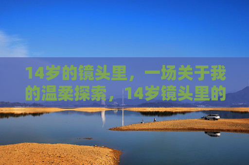 14岁的镜头里，一场关于我的温柔探索，14岁镜头里的温柔自我探索