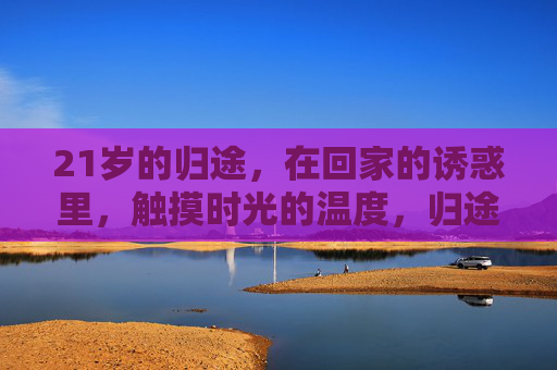 21岁的归途,在回家的诱惑里,触摸时光的温度,归途的温度,21岁时光回家 21岁的归途,在回家的诱惑里,触摸时光的温度,归途的温度,21岁时光回家