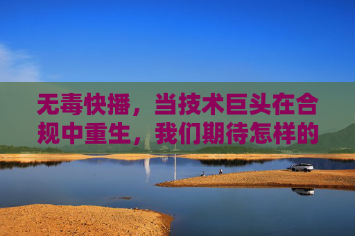 无毒快播,当技术巨头在合规中重生,我们期待怎样的数字清流?无毒快播的合规重生,数字清流之问 无毒快播,当技术巨头在合规中重生,我们期待怎样的数字清流?无毒快播的合规重生,数字清流之问