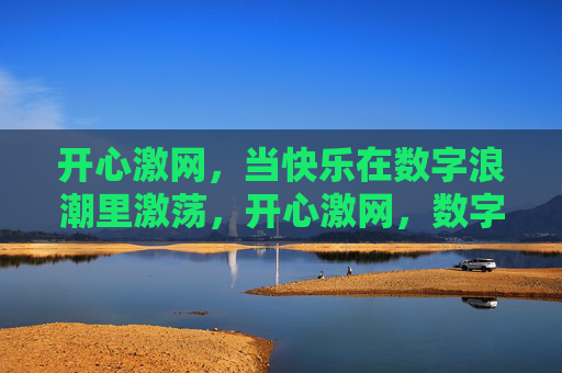 开心激网,当快乐在数字浪潮里激荡,开心激网,数字浪潮里的快乐激荡 开心激网,当快乐在数字浪潮里激荡,开心激网,数字浪潮里的快乐激荡