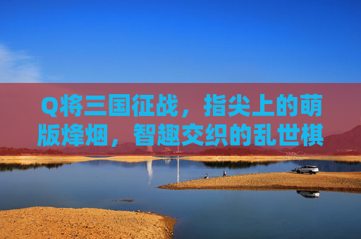 Q将三国征战,指尖上的萌版烽烟,智趣交织的乱世棋局,指尖萌版三国,智趣交织的乱世棋局 Q将三国征战,指尖上的萌版烽烟,智趣交织的乱世棋局,指尖萌版三国,智趣交织的乱世棋局