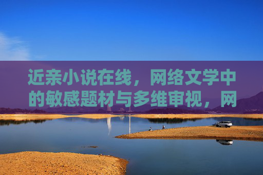 近亲小说在线,网络文学中的敏感题材与多维审视,网络文学近亲小说,敏感题材的多维审视 近亲小说在线,网络文学中的敏感题材与多维审视,网络文学近亲小说,敏感题材的多维审视