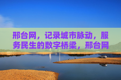邢台网,记录城市脉动,服务民生的数字桥梁,邢台网,城市脉动与民生的数字桥梁 邢台网,记录城市脉动,服务民生的数字桥梁,邢台网,城市脉动与民生的数字桥梁
