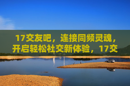 17交友吧，连接同频灵魂，开启轻松社交新体验，17交友吧，连接同频灵魂，轻松社交新体验