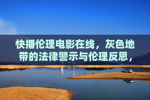 快播伦理电影在线，灰色地带的法律警示与伦理反思，快播伦理电影在线，灰色地带的法律警示与伦理反思