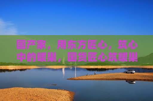 国产家,用东方匠心,筑心中的暖巢,国货匠心筑暖巢,家在心安处 国产家,用东方匠心,筑心中的暖巢,国货匠心筑暖巢,家在心安处