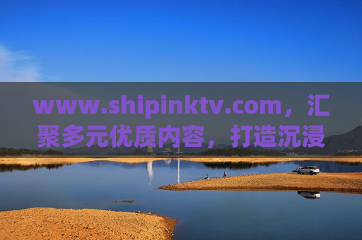 www.shipinktv.com,汇聚多元优质内容,打造沉浸式视听新体验,ShipinkTV,汇聚多元优质内容,打造沉浸式视听新体验 www.shipinktv.com,汇聚多元优质内容,打造沉浸式视听新体验,ShipinkTV,汇聚多元优质内容,打造沉浸式视听新体验