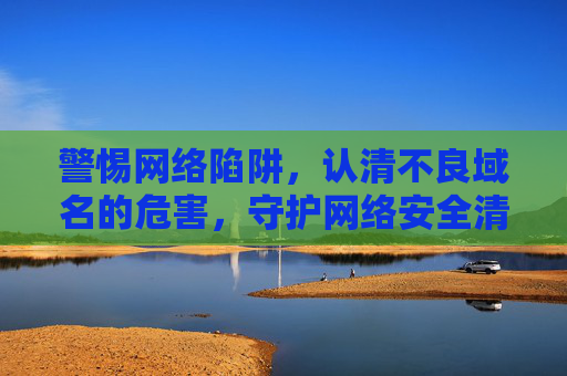 警惕网络陷阱，认清不良域名的危害，守护网络安全清朗空间，警惕不良域名陷阱，守护网络安全清朗空间