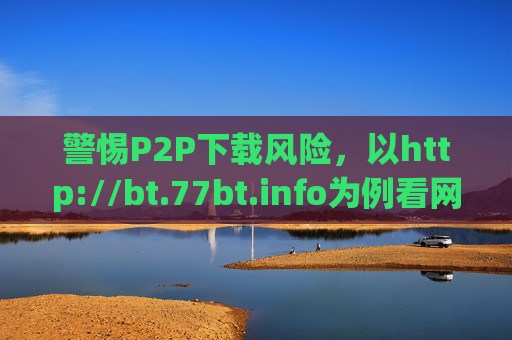 警惕P2P下载风险,以http://bt.77bt.info为例看网络资源获取的边界,警惕P2P下载风险,从bt.77bt.info看网络资源获取的边界 警惕P2P下载风险,以http://bt.77bt.info为例看网络资源获取的边界,警惕P2P下载风险,从bt.77bt.info看网络资源获取的边界