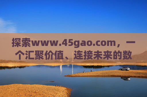 探索www.45gao.com，一个汇聚价值、连接未来的数字平台，www.45gao.com，汇聚价值、连接未来的数字平台