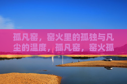 孤凡窑,窑火里的孤独与凡尘的温度,孤凡窑,窑火孤独,凡尘有温 孤凡窑,窑火里的孤独与凡尘的温度,孤凡窑,窑火孤独,凡尘有温