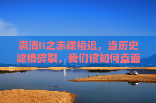 满清II之赤裸棱迟,当历史滤镜碎裂,我们该如何直面真实的帝国褶皱?历史滤镜碎裂,直面真实的帝国褶皱 满清II之赤裸棱迟,当历史滤镜碎裂,我们该如何直面真实的帝国褶皱?历史滤镜碎裂,直面真实的帝国褶皱