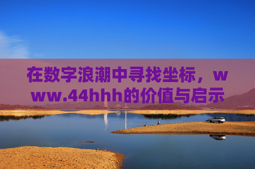 在数字浪潮中寻找坐标,www.44hhh的价值与启示,数字浪潮中的坐标,www.44hhh的价值与启示 在数字浪潮中寻找坐标,www.44hhh的价值与启示,数字浪潮中的坐标,www.44hhh的价值与启示
