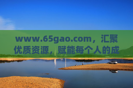 www.65gao.com,汇聚优质资源,赋能每个人的成长之路,65gao.com,汇聚优质资源,赋能成长之路 www.65gao.com,汇聚优质资源,赋能每个人的成长之路,65gao.com,汇聚优质资源,赋能成长之路