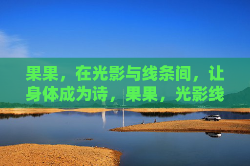 果果,在光影与线条间,让身体成为诗,果果,光影线条间的身体诗 果果,在光影与线条间,让身体成为诗,果果,光影线条间的身体诗