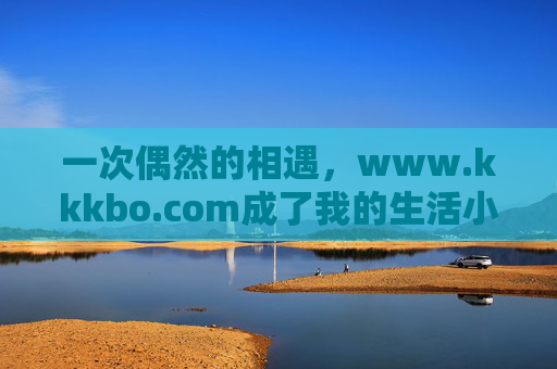 一次偶然的相遇,www.kkkbo.com成了我的生活小帮手,偶遇www.kkkbo.com,我的生活小帮手 一次偶然的相遇,www.kkkbo.com成了我的生活小帮手,偶遇www.kkkbo.com,我的生活小帮手