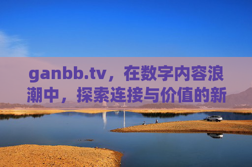 ganbb.tv,在数字内容浪潮中,探索连接与价值的新可能,ganbb.tv,数字内容浪潮中连接与价值的新可能 ganbb.tv,在数字内容浪潮中,探索连接与价值的新可能,ganbb.tv,数字内容浪潮中连接与价值的新可能
