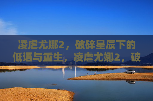 凌虐尤娜2,破碎星辰下的低语与重生,凌虐尤娜2,破碎星辰下的低语与重生 凌虐尤娜2,破碎星辰下的低语与重生,凌虐尤娜2,破碎星辰下的低语与重生