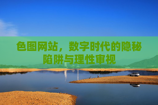色图网站，数字时代的隐秘陷阱与理性审视