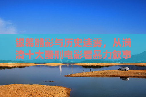 银幕酷影与历史迷雾,从满清十大酷刑电影看暴力叙事的边界,银幕酷影与历史迷雾,满清酷刑电影的暴力叙事边界 银幕酷影与历史迷雾,从满清十大酷刑电影看暴力叙事的边界,银幕酷影与历史迷雾,满清酷刑电影的暴力叙事边界