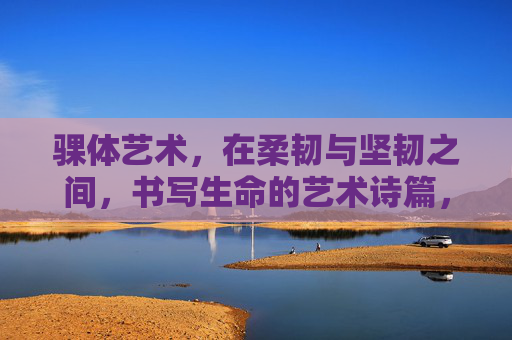 骒体艺术,在柔韧与坚韧之间,书写生命的艺术诗篇,骒体艺术,柔韧与坚韧间的生命诗篇 骒体艺术,在柔韧与坚韧之间,书写生命的艺术诗篇,骒体艺术,柔韧与坚韧间的生命诗篇