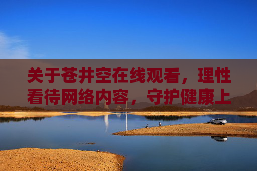 关于苍井空在线观看，理性看待网络内容，守护健康上网环境，拒绝苍井空在线观看，理性看待网络内容守护健康上网环境