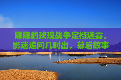 娜娜的玫瑰战争定档迷雾，影迷追问几时出，幕后故事引猜想，娜娜的玫瑰战争定档迷雾 影迷追问上映 幕后故事引猜想