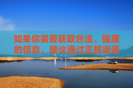 如果你需要获取合法、健康的信息，建议通过正规渠道，如官方网站、权威媒体等，以确保内容的真实性和安全性。同时，要增强辨别能力，对网络上不明来源的信息保持警惕，坚决抵制不良内容的传播，合法健康信息，正规渠道获取，警惕不良传播