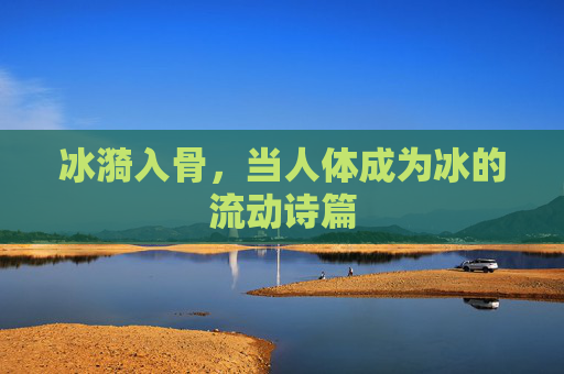 冰漪入骨,当人体成为冰的流动诗篇 冰漪入骨,当人体成为冰的流动诗篇