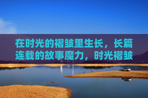 在时光的褶皱里生长,长篇连载的故事魔力,时光褶皱里生长的故事魔力 在时光的褶皱里生长,长篇连载的故事魔力,时光褶皱里生长的故事魔力