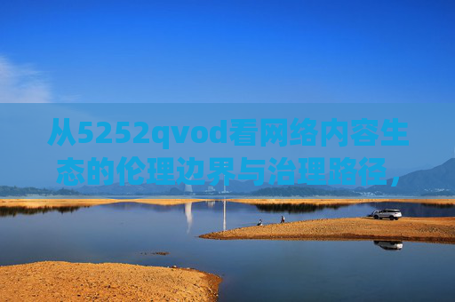 从5252qvod看网络内容生态的伦理边界与治理路径，从5252qvod看网络内容生态的伦理边界与治理路径